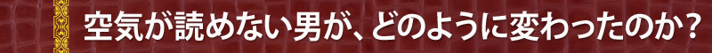 空気が読めない男が、どのように変わったのか？