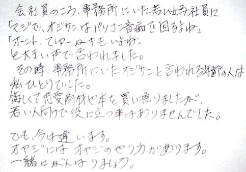 会社員のころ、事務所にいた若い女子社員に「マジで、オジサンはパソコン音痴で困るよね」「ホント、てゆーかキモいよね」と大きい声で言われました。その時、事務所にいたオジサンと言われる年齢の人は私ひとりでした。悔しくて恋愛商材や本を買い漁りましたが、若い人向けで役に立つことはありませんでした。でも、今は違います。オヤジには、オヤジのやり方があります。一緒にがんばりましょう。