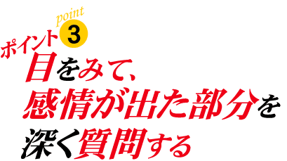 ポイント3:目をみて、感情が出た部分を深く質問する