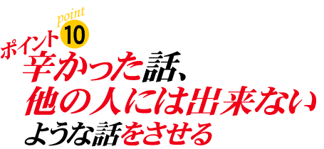 ポイント10:辛かった話、他の人にはできないような話をさせる