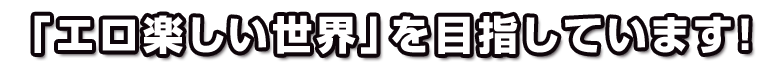 「エロ楽しい世界」を目指しています!
