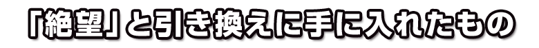 「絶望」と引き換えに手に入れたもの