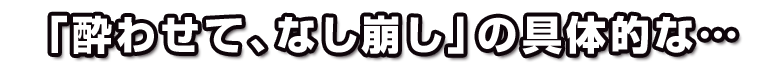 「酔わせて、なし崩し」の具体的な…